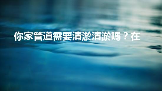 你家管道需要清淤清淤嗎？在線為你解答！